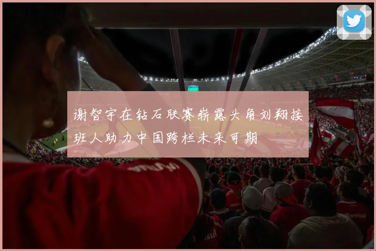 谢智宇在钻石联赛崭露头角刘翔接班人助力中国跨栏未来可期