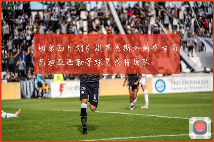 切尔西计划引进罗杰斯加纳乔吉乌巴迪亚西勒等球员或将离队