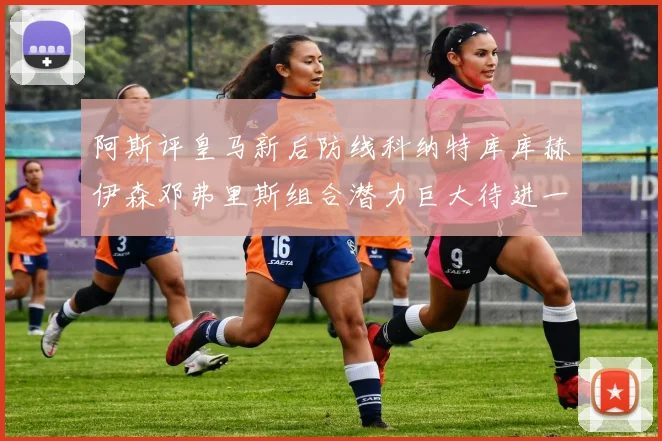 阿斯评皇马新后防线科纳特库库赫伊森邓弗里斯组合潜力巨大待进一步提升