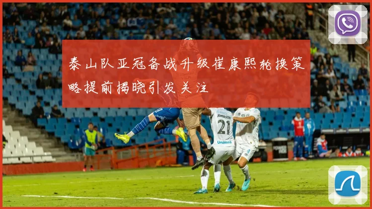 泰山队亚冠备战升级崔康熙轮换策略提前揭晓引发关注