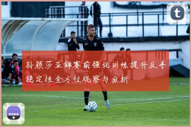 孙颖莎亚锦赛前强化训练提升反手稳定性全方位观察与分析