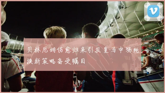 贝林厄姆伤愈归来引发皇马中场轮换新策略备受瞩目