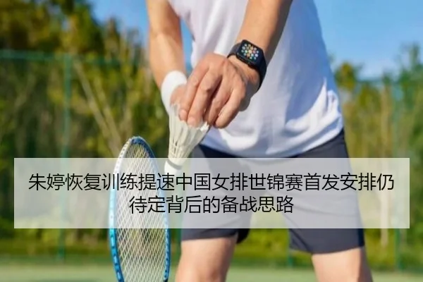 朱婷恢复训练提速中国女排世锦赛首发安排仍待定背后的备战思路