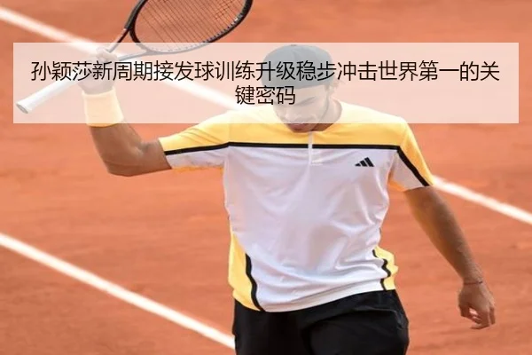 孙颖莎新周期接发球训练升级稳步冲击世界第一的关键密码