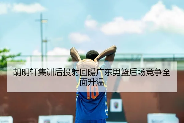 胡明轩集训后投射回暖广东男篮后场竞争全面升温
